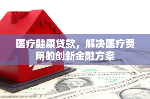 鸡东医疗健康贷款，解决医疗费用的创新金融方案