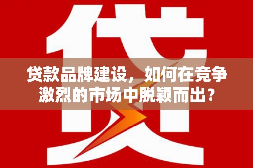 闻喜贷款品牌建设，如何在竞争激烈的市场中脱颖而出？